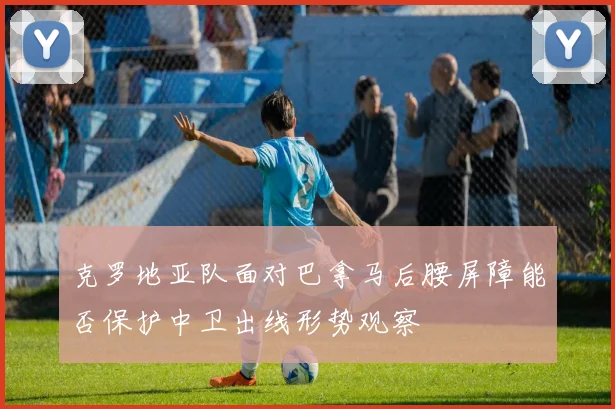克罗地亚队面对巴拿马后腰屏障能否保护中卫出线形势观察