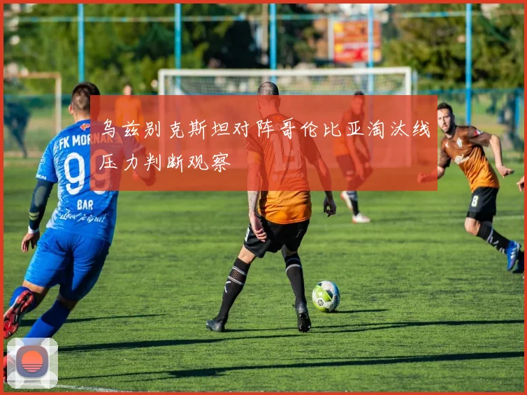 乌兹别克斯坦对阵哥伦比亚淘汰线压力判断观察