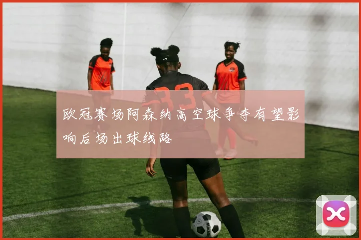 欧冠赛场阿森纳高空球争夺有望影响后场出球线路