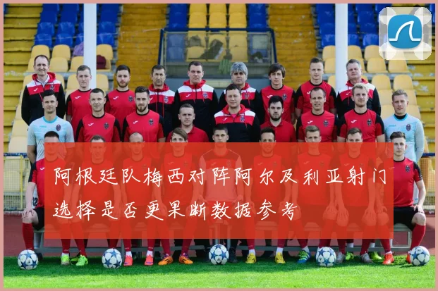 阿根廷队梅西对阵阿尔及利亚射门选择是否更果断数据参考