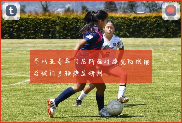 圣地亚哥希门尼斯面对捷克防线能否破门金靴热度研判